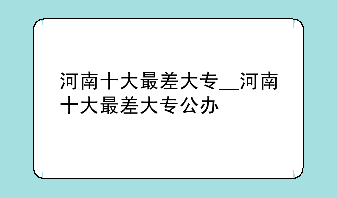 河南十大最差大专__河南十大最差大专公办
