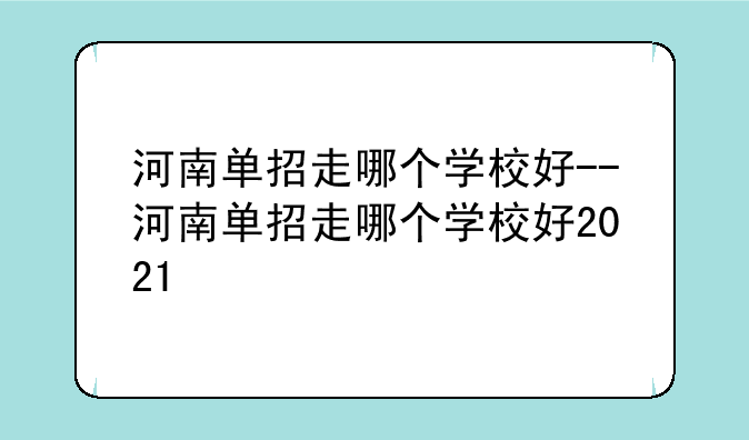 河南单招走哪个学校好--河南单招走哪个学校好2021