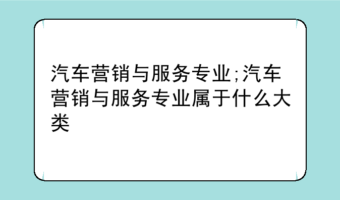 汽车营销与服务专业;汽车营销与服务专业属于什么大类