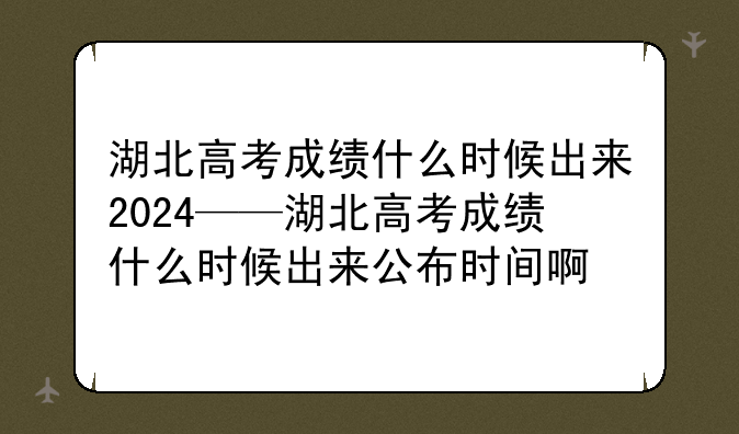 湖北高考成绩什么时候出来2024——湖北高考成绩什么时候出来公布时间啊