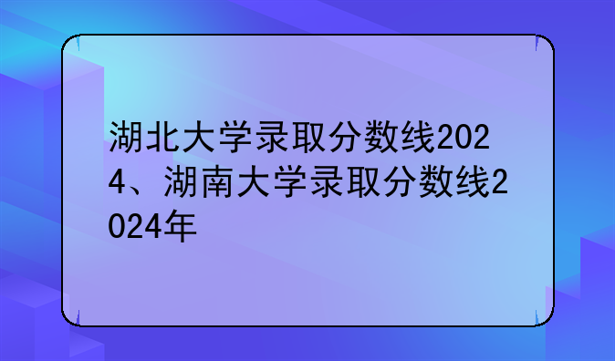 湖北大学录取分数线2024、湖南大学录取分数线2024年