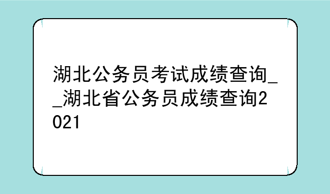 湖北公务员考试成绩查询__湖北省公务员成绩查询2021