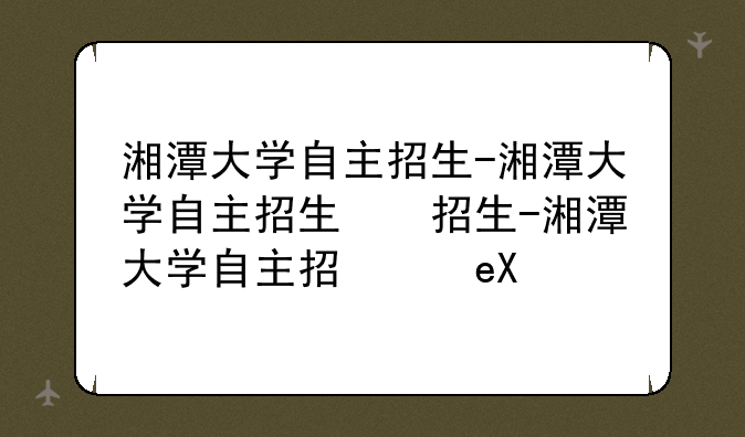 湘潭大学自主招生-湘潭大学自主招生简章