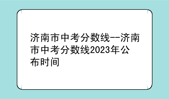 济南市中考分数线--济南市中考分数线2023年公布时间