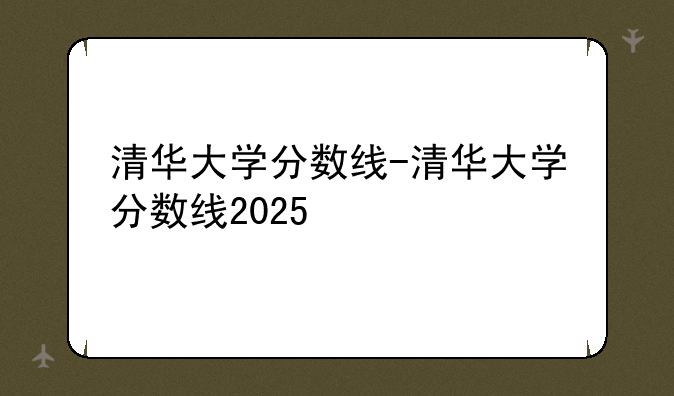 清华大学分数线-清华大学分数线2025