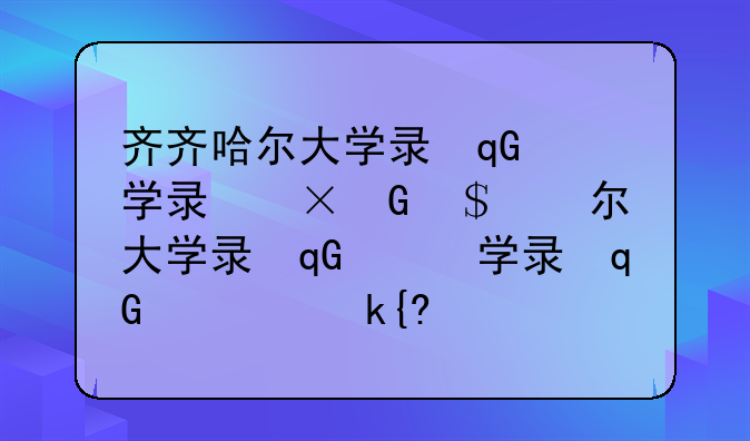 齐齐哈尔大学录取分数线，齐齐哈尔大学是一本还是二本