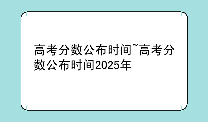 高考分数公布时间~高考分数公布时间2025年