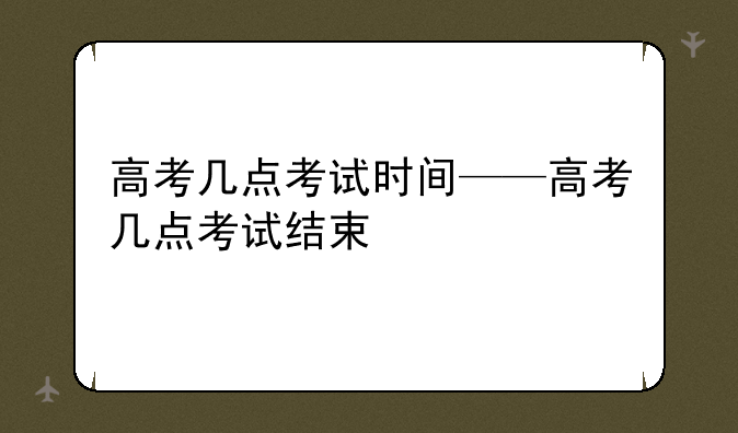 高考几点考试时间——高考几点考试结束