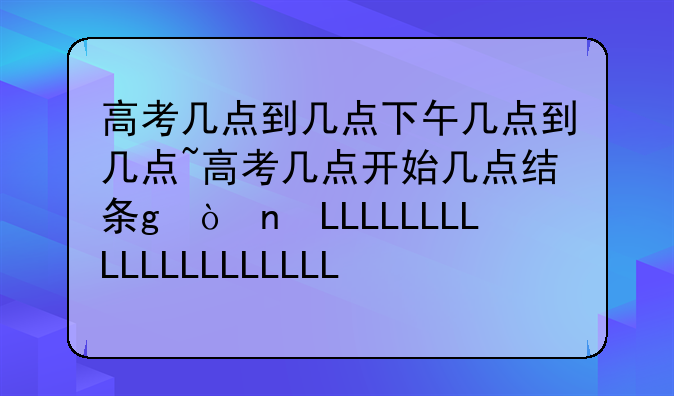 高考几点到几点下午几点到几点~高考几点开始几点结束时间