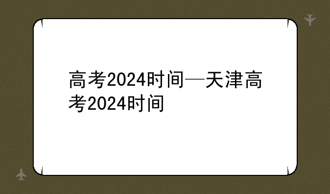 高考2024时间—天津高考2024时间