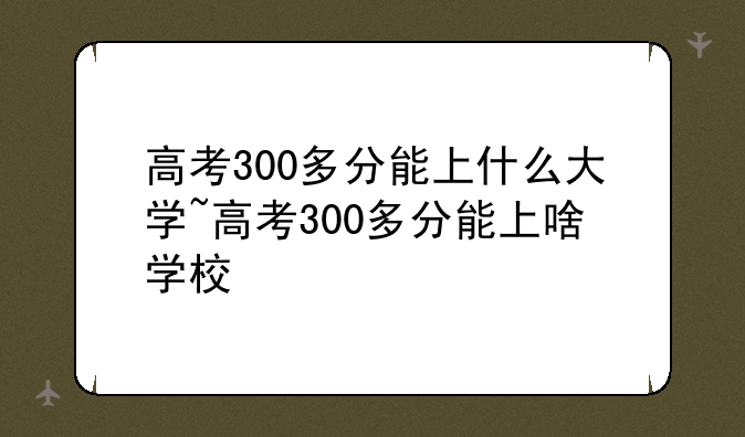 高考300多分能上什么大学~高考300多分能上啥学校