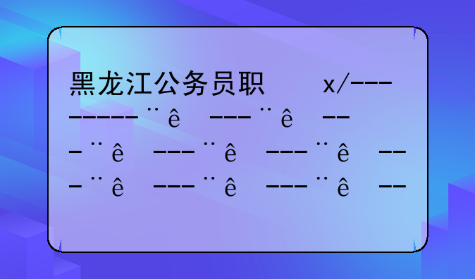 黑龙江公务员职位表—2025年黑龙江公务员岗位表