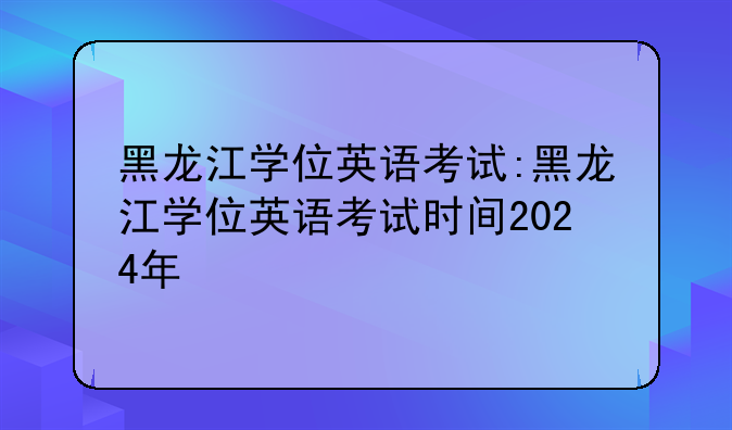 黑龙江学位英语考试:黑龙江学位英语考试时间2024年