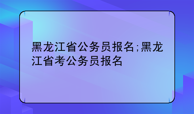 黑龙江省公务员报名;黑龙江省考公务员报名