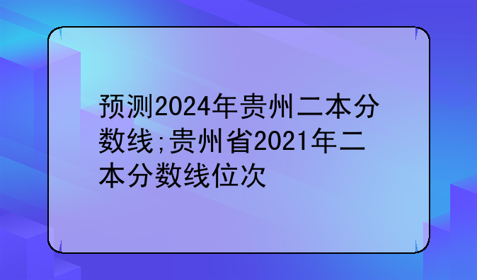 预测2024年贵州二本分数线;贵州省2021年二本分数线位次