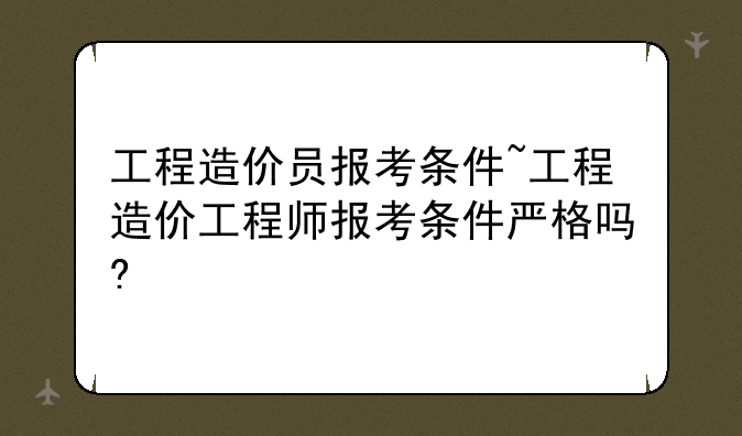 工程造价员报考条件~工程造价工程师报考条件严格吗?