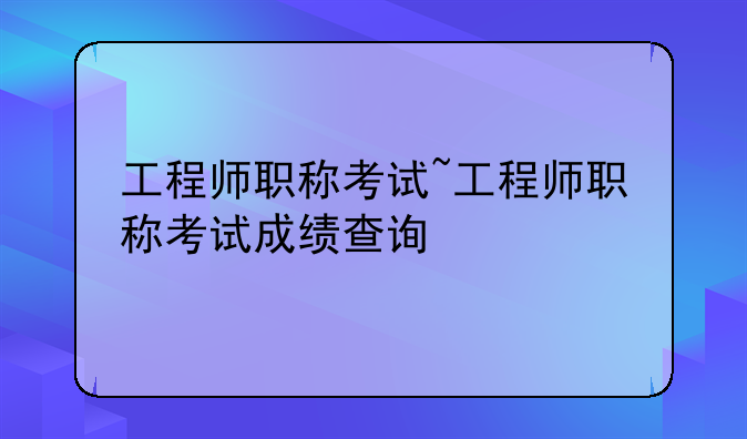 工程师职称考试~工程师职称考试成绩查询