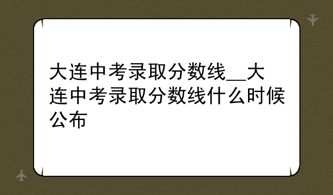 大连中考录取分数线__大连中考录取分数线什么时候公布