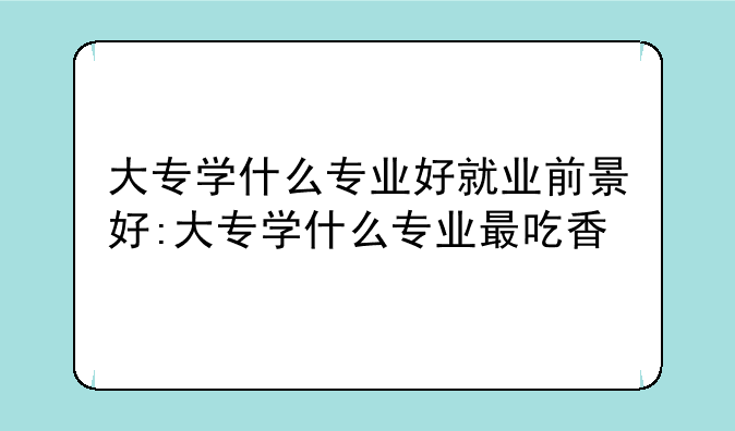 大专学什么专业好就业前景好:大专学什么专业最吃香