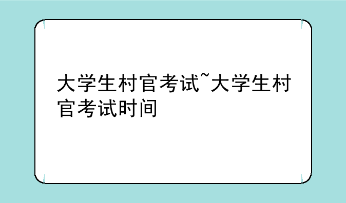 大学生村官考试~大学生村官考试时间