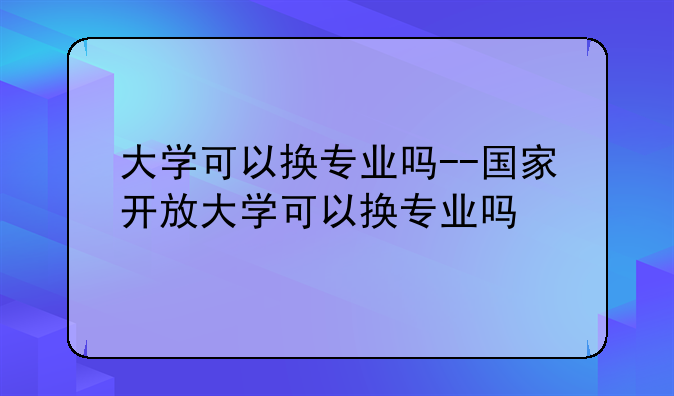 大学可以换专业吗--国家开放大学可以换专业吗