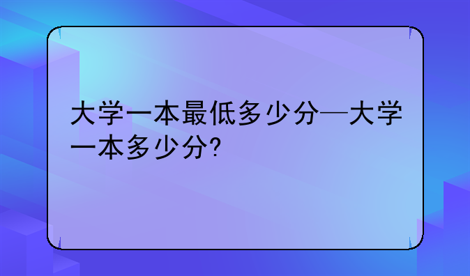 大学一本最低多少分—大学一本多少分?