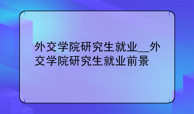 外交学院研究生就业__外交学院研究生就业前景