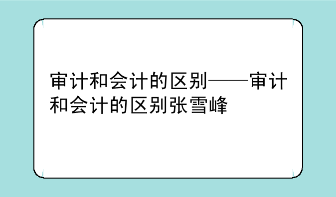 审计和会计的区别——审计和会计的区别张雪峰