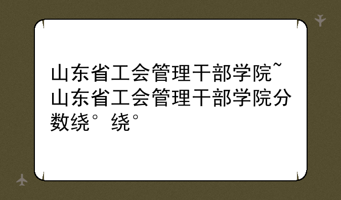 山东省工会管理干部学院~山东省工会管理干部学院分数线
