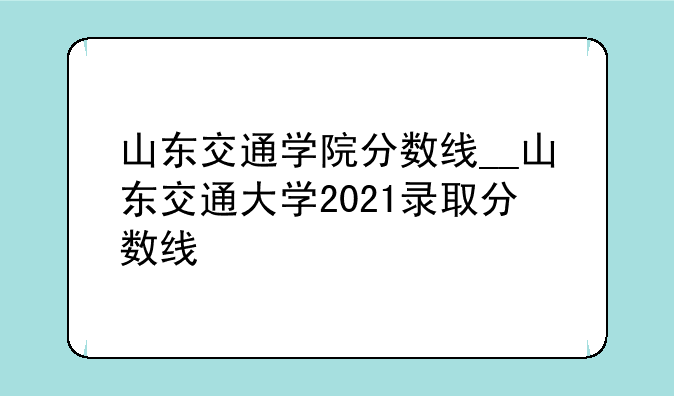 山东交通学院分数线__山东交通大学2021录取分数线