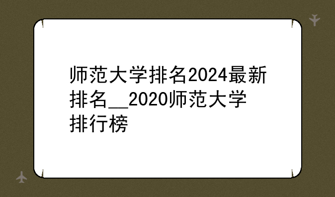 师范大学排名2024最新排名__2020师范大学排行榜