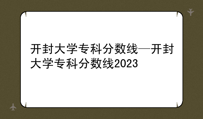 开封大学专科分数线—开封大学专科分数线2023