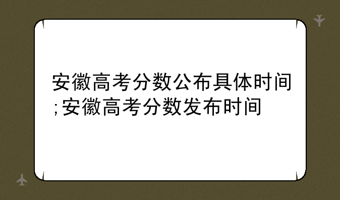安徽高考分数公布具体时间;安徽高考分数发布时间