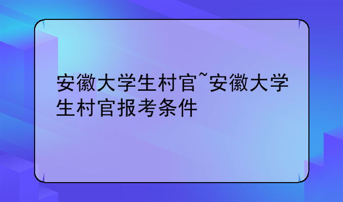 安徽大学生村官~安徽大学生村官报考条件