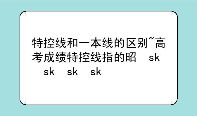 特控线和一本线的区别~高考成绩特控线指的是什么