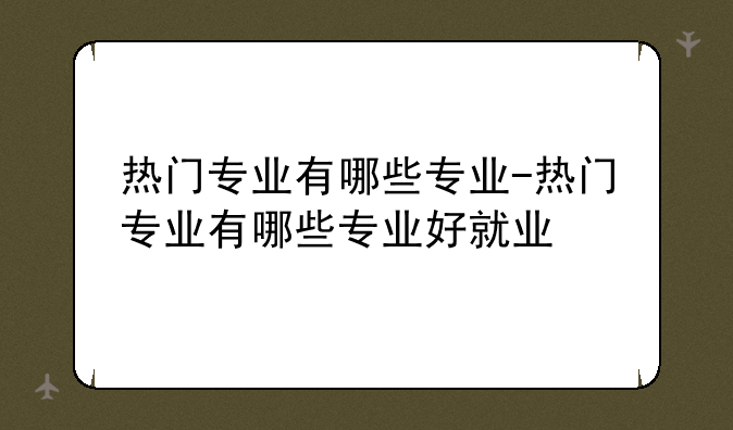 热门专业有哪些专业-热门专业有哪些专业好就业