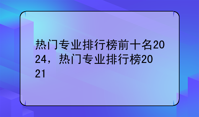 热门专业排行榜前十名2024，热门专业排行榜2021