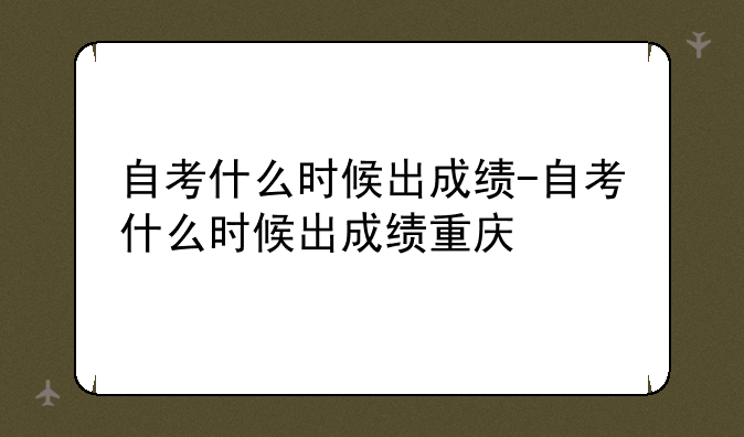 自考什么时候出成绩-自考什么时候出成绩重庆