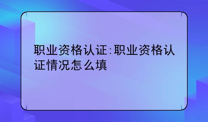 职业资格认证:职业资格认证情况怎么填