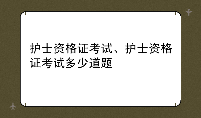 护士资格证考试、护士资格证考试多少道题