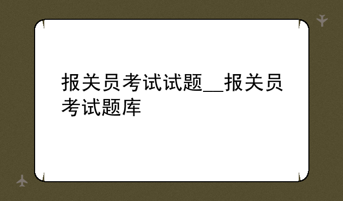 报关员考试试题__报关员考试题库