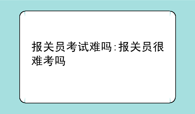 报关员考试难吗:报关员很难考吗
