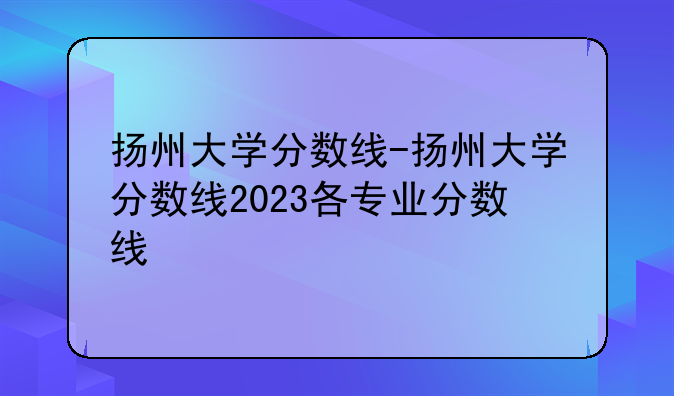 扬州大学分数线-扬州大学分数线2023各专业分数线