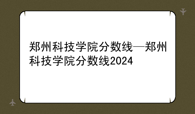 郑州科技学院分数线—郑州科技学院分数线2024