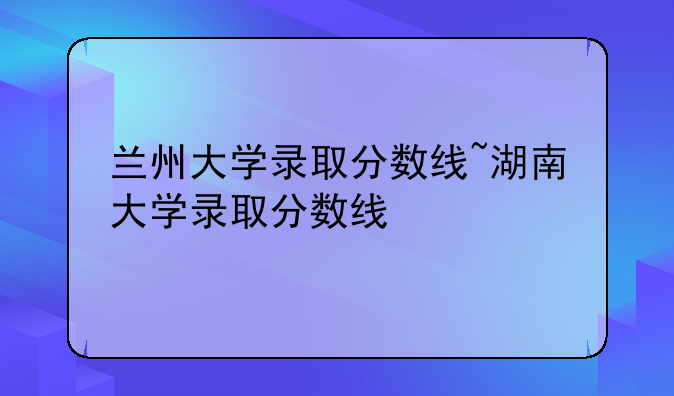 兰州大学录取分数线~湖南大学录取分数线