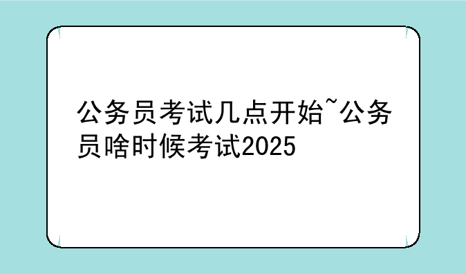 公务员考试几点开始~公务员啥时候考试2025