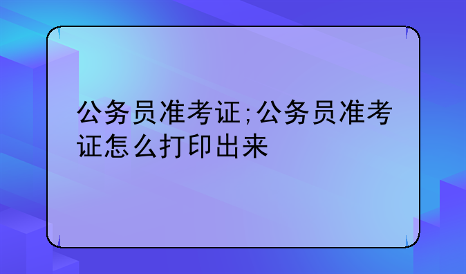 公务员准考证;公务员准考证怎么打印出来