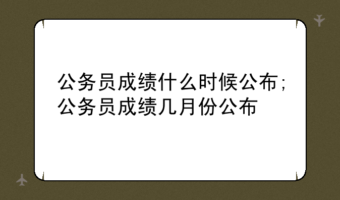 公务员成绩什么时候公布;公务员成绩几月份公布