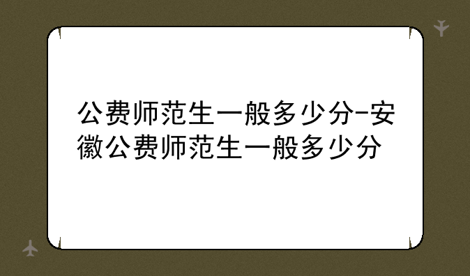公费师范生一般多少分-安徽公费师范生一般多少分