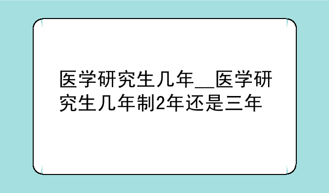 医学研究生几年__医学研究生几年制2年还是三年